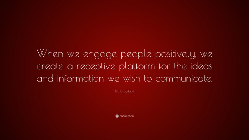Bill Crawford Quote: “When we engage people positively, we create a receptive platform for the ideas and information we wish to communicate.”
