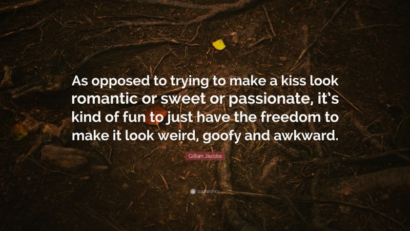 Gillian Jacobs Quote: “As opposed to trying to make a kiss look romantic or sweet or passionate, it’s kind of fun to just have the freedom to make it look weird, goofy and awkward.”