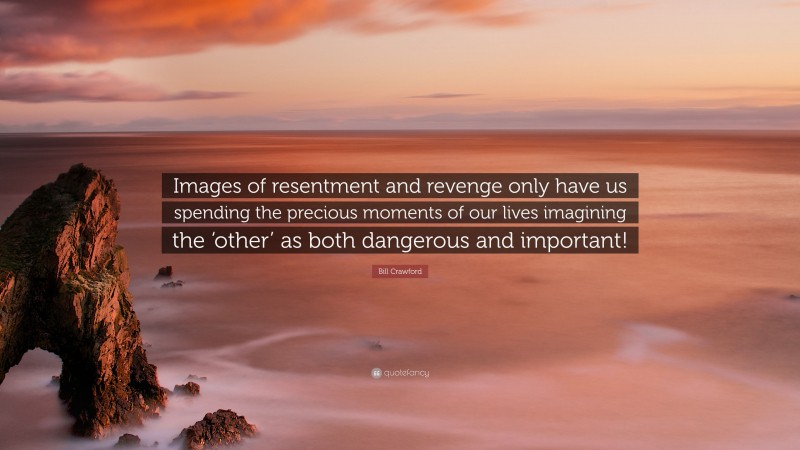 Bill Crawford Quote: “Images of resentment and revenge only have us spending the precious moments of our lives imagining the ‘other’ as both dangerous and important!”