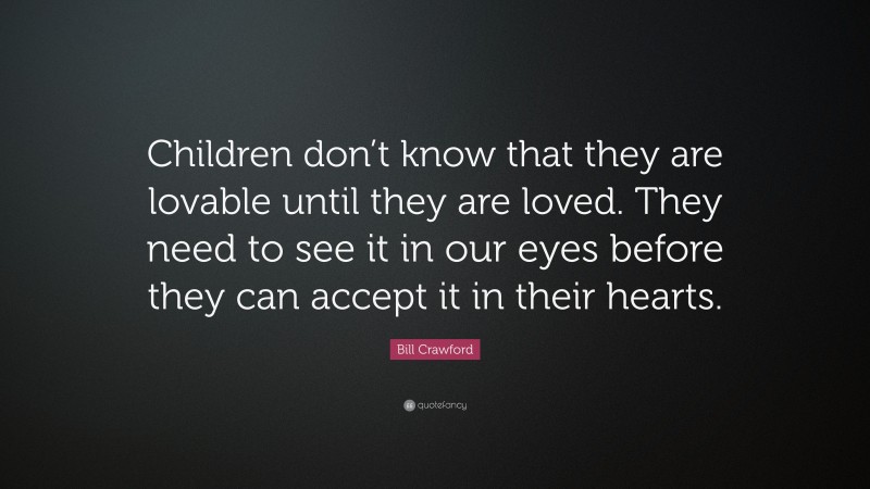 Bill Crawford Quote: “Children don’t know that they are lovable until they are loved. They need to see it in our eyes before they can accept it in their hearts.”