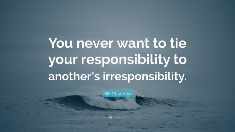 Bill Crawford Quote: “You never want to tie your responsibility to another’s irresponsibility.”