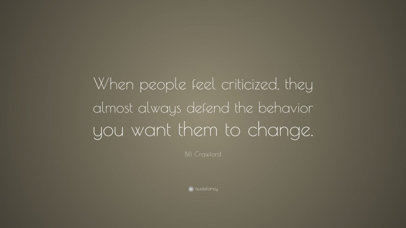 Bill Crawford Quote: “When people feel criticized, they almost always defend the behavior you want them to change.”