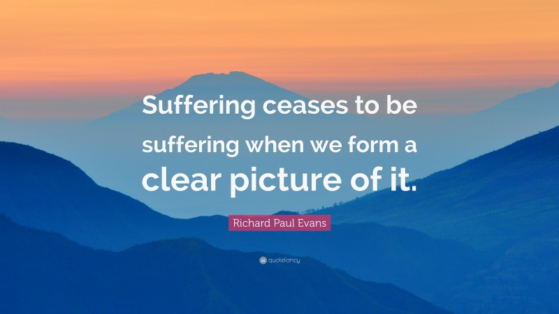 Richard Paul Evans Quote: “Suffering ceases to be suffering when we form a clear picture of it.”