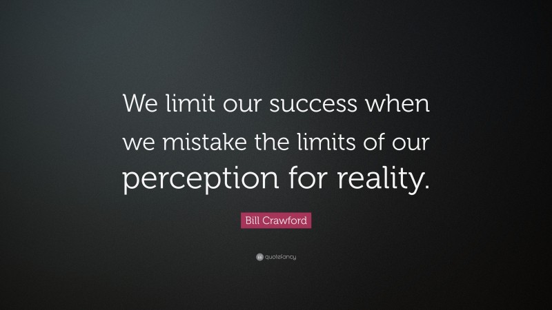 Bill Crawford Quote: “We limit our success when we mistake the limits of our perception for reality.”
