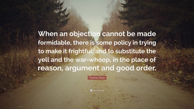 Thomas Paine Quote: “When an objection cannot be made formidable, there is some policy in trying to make it frightful; and to substitute the yell and the war-whoop, in the place of reason, argument and good order.”