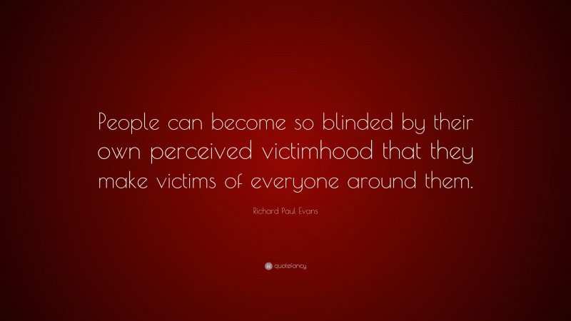 Richard Paul Evans Quote: “People can become so blinded by their own perceived victimhood that they make victims of everyone around them.”