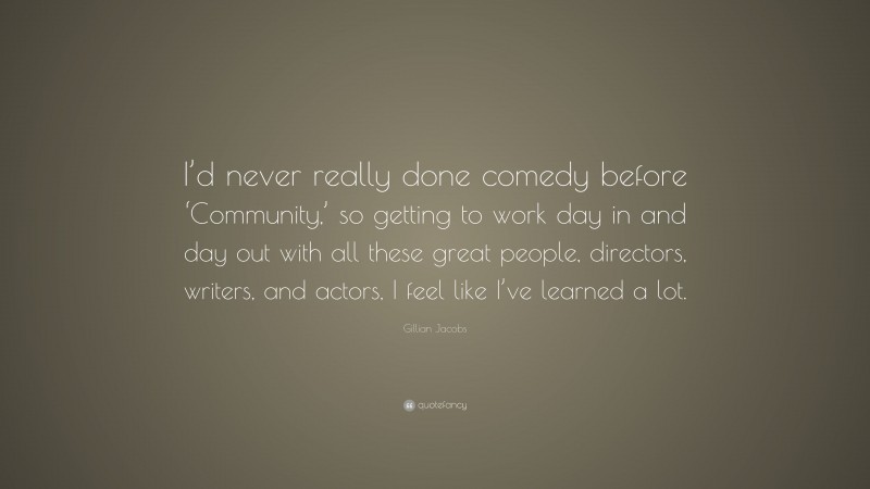 Gillian Jacobs Quote: “I’d never really done comedy before ‘Community,’ so getting to work day in and day out with all these great people, directors, writers, and actors, I feel like I’ve learned a lot.”