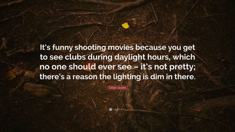 Gillian Jacobs Quote: “It’s funny shooting movies because you get to see clubs during daylight hours, which no one should ever see – it’s not pretty; there’s a reason the lighting is dim in there.”