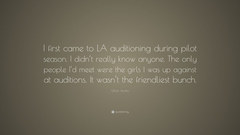 Gillian Jacobs Quote: “I first came to LA auditioning during pilot season. I didn’t really know anyone. The only people I’d meet were the girls I was up against at auditions. It wasn’t the friendliest bunch.”