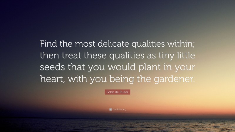 John de Ruiter Quote: “Find the most delicate qualities within; then treat these qualities as tiny little seeds that you would plant in your heart, with you being the gardener.”