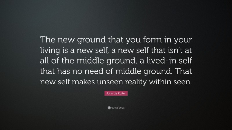John de Ruiter Quote: “The new ground that you form in your living is a new self, a new self that isn’t at all of the middle ground, a lived-in self that has no need of middle ground. That new self makes unseen reality within seen.”