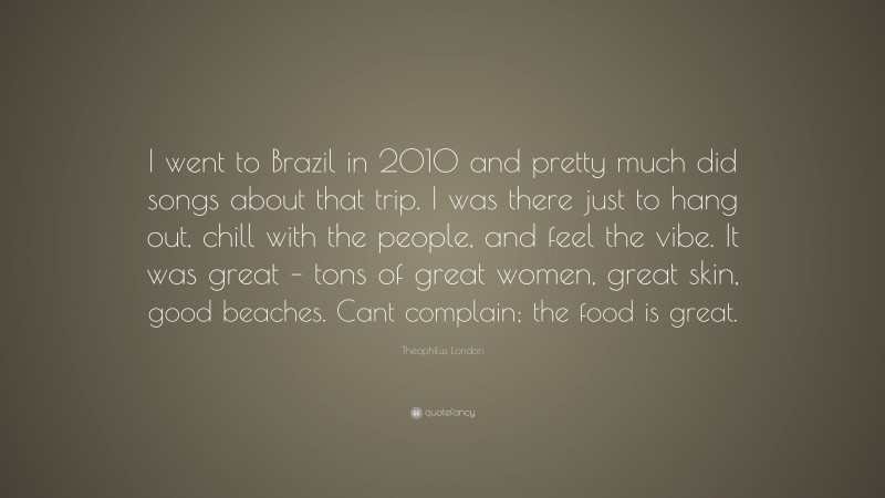 Theophilus London Quote: “I went to Brazil in 2010 and pretty much did songs about that trip. I was there just to hang out, chill with the people, and feel the vibe. It was great – tons of great women, great skin, good beaches. Cant complain; the food is great.”