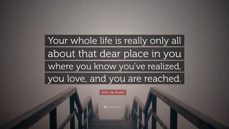 John de Ruiter Quote: “Your whole life is really only all about that dear place in you where you know you’ve realized, you love, and you are reached.”
