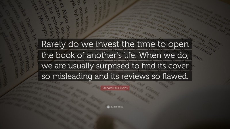 Richard Paul Evans Quote: “Rarely do we invest the time to open the book of another’s life. When we do, we are usually surprised to find its cover so misleading and its reviews so flawed.”