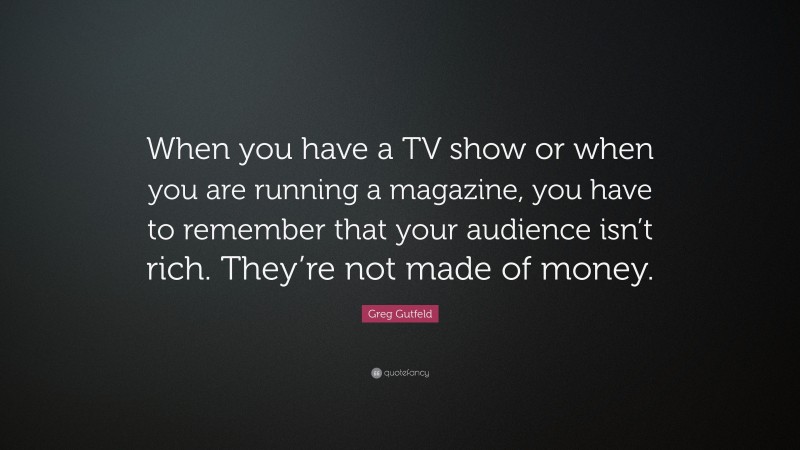 Greg Gutfeld Quote: “When you have a TV show or when you are running a magazine, you have to remember that your audience isn’t rich. They’re not made of money.”