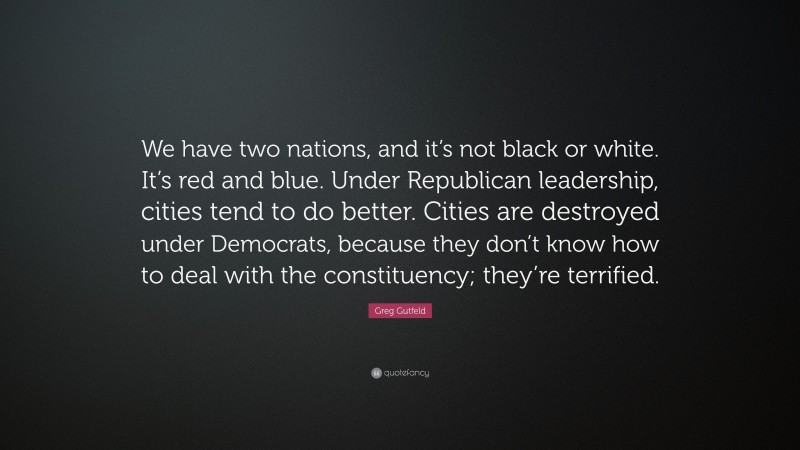 Greg Gutfeld Quote: “We have two nations, and it’s not black or white. It’s red and blue. Under Republican leadership, cities tend to do better. Cities are destroyed under Democrats, because they don’t know how to deal with the constituency; they’re terrified.”