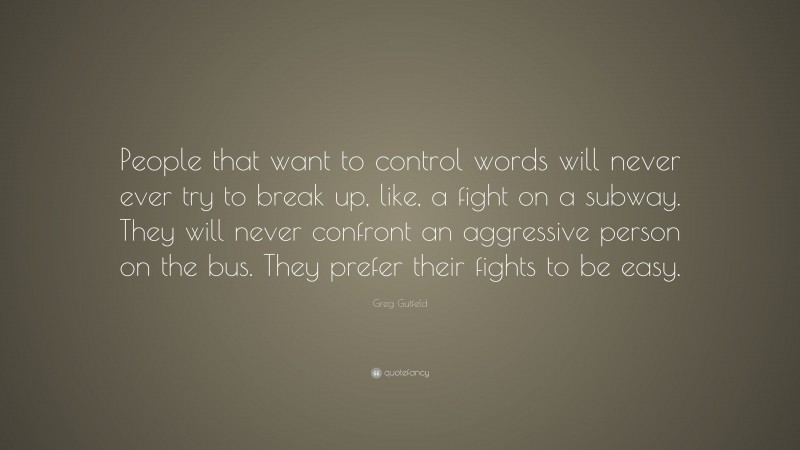 Greg Gutfeld Quote: “People that want to control words will never ever try to break up, like, a fight on a subway. They will never confront an aggressive person on the bus. They prefer their fights to be easy.”