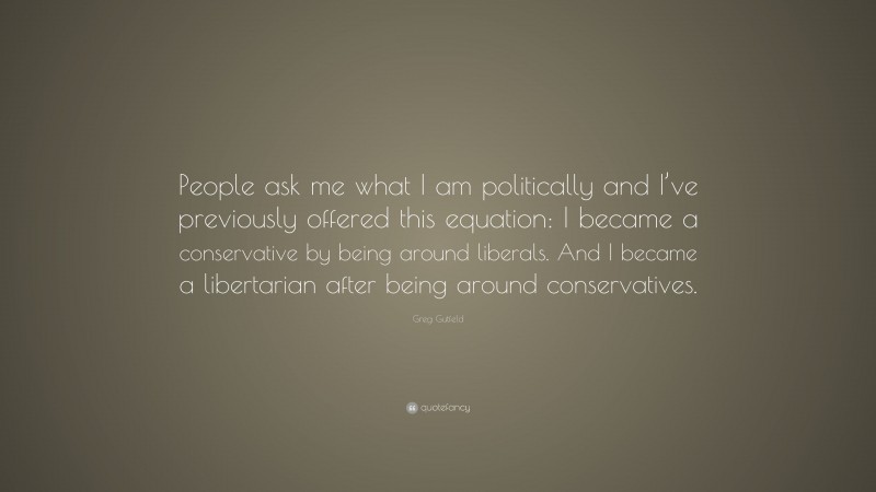 Greg Gutfeld Quote: “People ask me what I am politically and I’ve previously offered this equation: I became a conservative by being around liberals. And I became a libertarian after being around conservatives.”