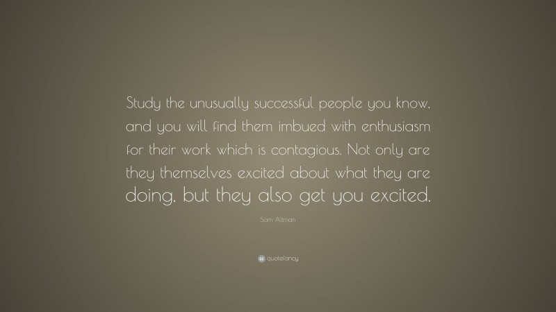 Sam Altman Quote: “Study the unusually successful people you know, and you will find them imbued with enthusiasm for their work which is contagious. Not only are they themselves excited about what they are doing, but they also get you excited.”