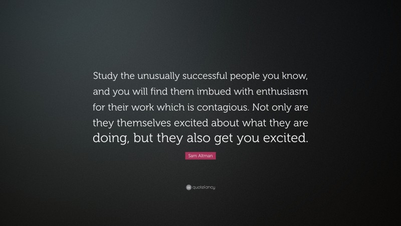 Sam Altman Quote: “Study the unusually successful people you know, and you will find them imbued with enthusiasm for their work which is contagious. Not only are they themselves excited about what they are doing, but they also get you excited.”