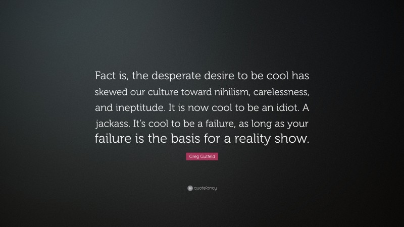 Greg Gutfeld Quote: “Fact is, the desperate desire to be cool has skewed our culture toward nihilism, carelessness, and ineptitude. It is now cool to be an idiot. A jackass. It’s cool to be a failure, as long as your failure is the basis for a reality show.”