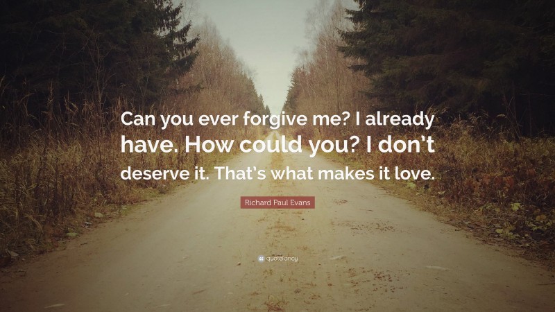 Richard Paul Evans Quote: “Can you ever forgive me? I already have. How could you? I don’t deserve it. That’s what makes it love.”