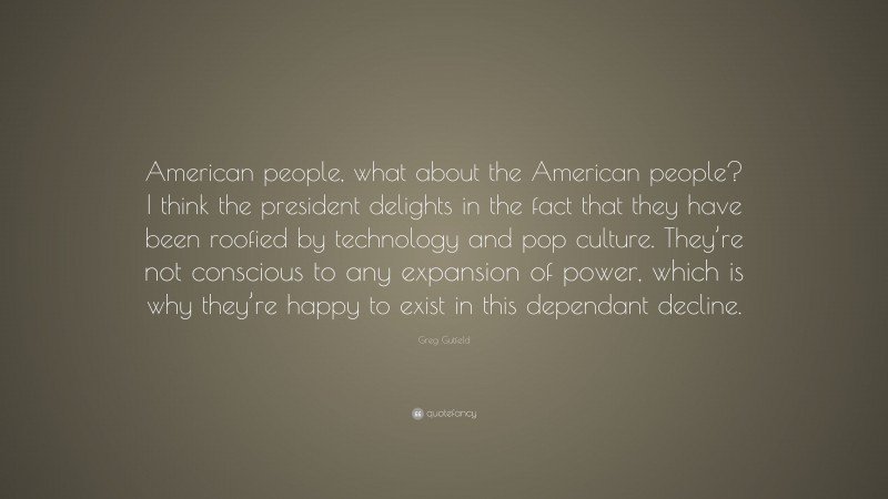 Greg Gutfeld Quote: “American people, what about the American people? I think the president delights in the fact that they have been roofied by technology and pop culture. They’re not conscious to any expansion of power, which is why they’re happy to exist in this dependant decline.”