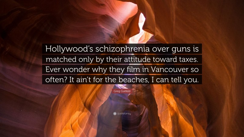 Greg Gutfeld Quote: “Hollywood’s schizophrenia over guns is matched only by their attitude toward taxes. Ever wonder why they film in Vancouver so often? It ain’t for the beaches, I can tell you.”