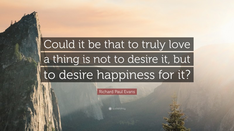 Richard Paul Evans Quote: “Could it be that to truly love a thing is not to desire it, but to desire happiness for it?”