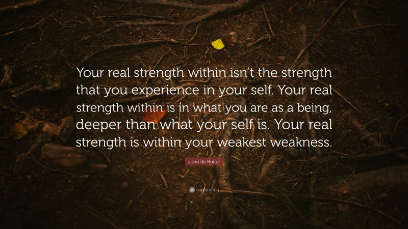 John de Ruiter Quote: “Your real strength within isn’t the strength that you experience in your self. Your real strength within is in what you are as a being, deeper than what your self is. Your real strength is within your weakest weakness.”