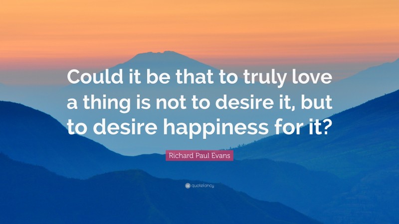 Richard Paul Evans Quote: “Could it be that to truly love a thing is not to desire it, but to desire happiness for it?”