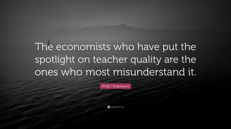 Andy Hargreaves Quote: “The economists who have put the spotlight on teacher quality are the ones who most misunderstand it.”