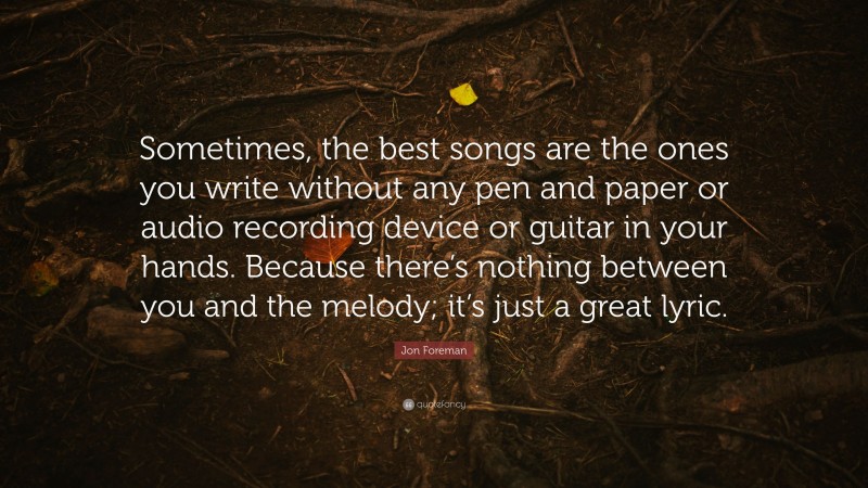 Jon Foreman Quote: “Sometimes, the best songs are the ones you write without any pen and paper or audio recording device or guitar in your hands. Because there’s nothing between you and the melody; it’s just a great lyric.”