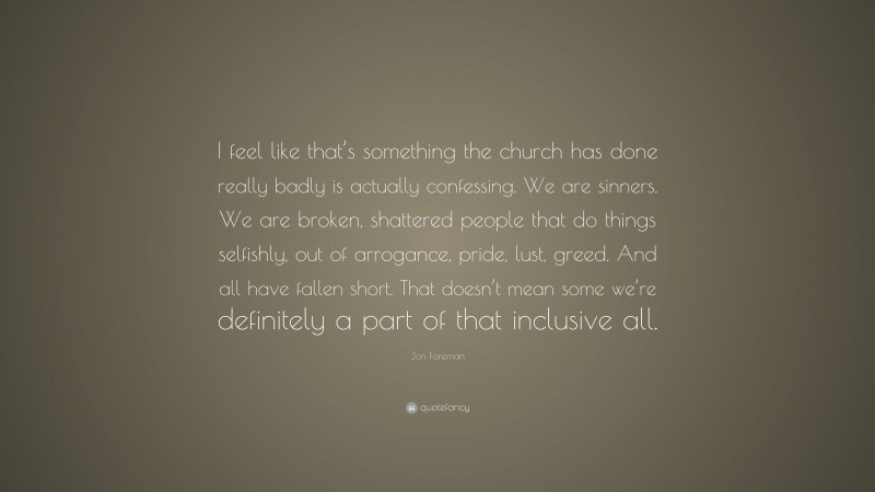 Jon Foreman Quote: “I feel like that’s something the church has done really badly is actually confessing. We are sinners. We are broken, shattered people that do things selfishly, out of arrogance, pride, lust, greed. And all have fallen short. That doesn’t mean some we’re definitely a part of that inclusive all.”