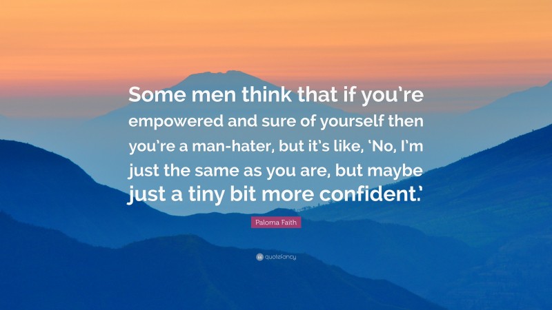 Paloma Faith Quote: “Some men think that if you’re empowered and sure of yourself then you’re a man-hater, but it’s like, ‘No, I’m just the same as you are, but maybe just a tiny bit more confident.’”