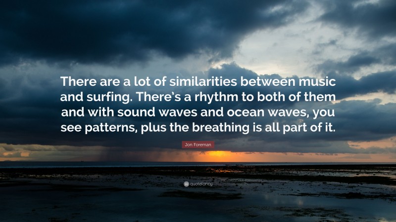 Jon Foreman Quote: “There are a lot of similarities between music and surfing. There’s a rhythm to both of them and with sound waves and ocean waves, you see patterns, plus the breathing is all part of it.”