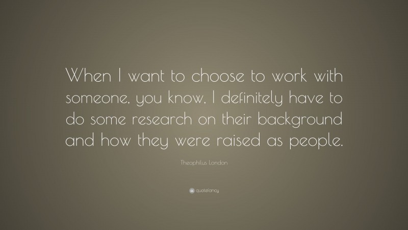 Theophilus London Quote: “When I want to choose to work with someone, you know, I definitely have to do some research on their background and how they were raised as people.”