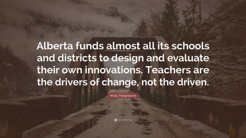 Andy Hargreaves Quote: “Alberta funds almost all its schools and districts to design and evaluate their own innovations. Teachers are the drivers of change, not the driven.”