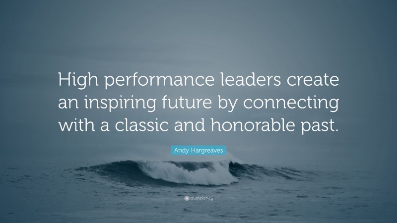 Andy Hargreaves Quote: “High performance leaders create an inspiring future by connecting with a classic and honorable past.”