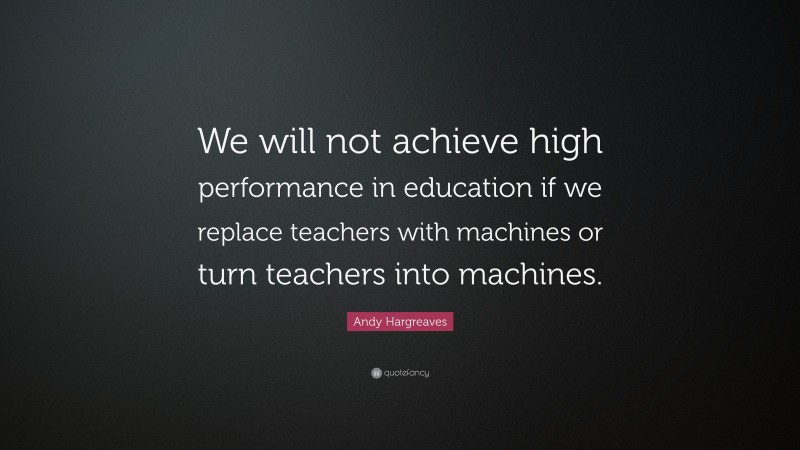 Andy Hargreaves Quote: “We will not achieve high performance in education if we replace teachers with machines or turn teachers into machines.”