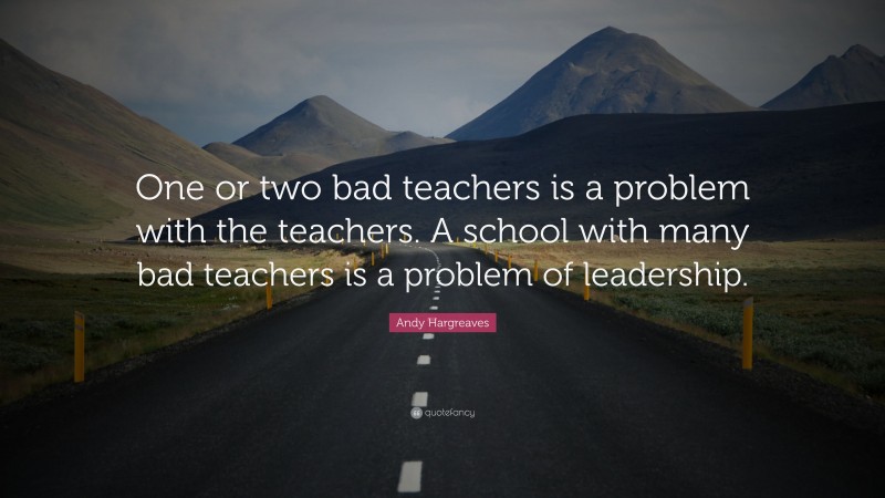 Andy Hargreaves Quote: “One or two bad teachers is a problem with the teachers. A school with many bad teachers is a problem of leadership.”