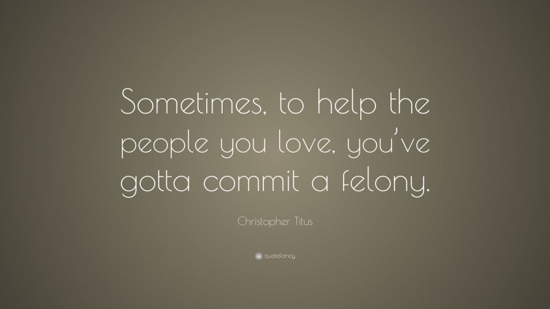 Christopher Titus Quote: “Sometimes, to help the people you love, you’ve gotta commit a felony.”