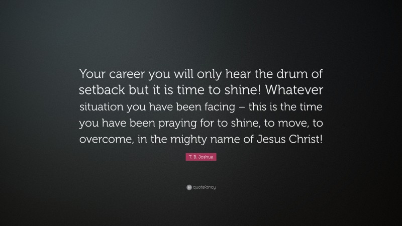 T. B. Joshua Quote: “Your career you will only hear the drum of setback but it is time to shine! Whatever situation you have been facing – this is the time you have been praying for to shine, to move, to overcome, in the mighty name of Jesus Christ!”