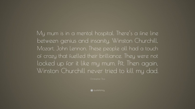 Christopher Titus Quote: “My mum is in a mental hospital. There’s a fine line between genius and insanity. Winston Churchill, Mozart, John Lennon. These people all had a touch of crazy that fuelled their brilliance. They were not locked up for it like my mum. Pft. Then again, Winston Churchill never tried to kill my dad.”