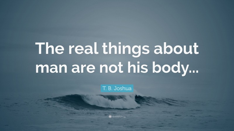 T. B. Joshua Quote: “The real things about man are not his body...”