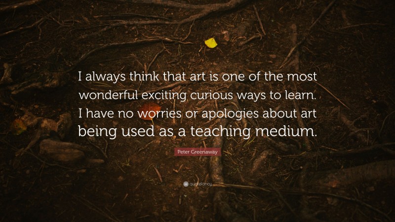 Peter Greenaway Quote: “I always think that art is one of the most wonderful exciting curious ways to learn. I have no worries or apologies about art being used as a teaching medium.”