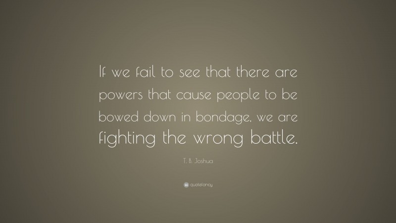 T. B. Joshua Quote: “If we fail to see that there are powers that cause people to be bowed down in bondage, we are fighting the wrong battle.”