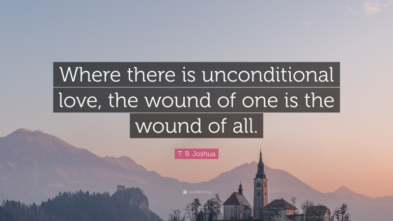 T. B. Joshua Quote: “Where there is unconditional love, the wound of one is the wound of all.”