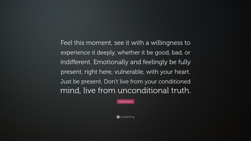 Adyashanti Quote: “Feel this moment, see it with a willingness to experience it deeply, whether it be good, bad, or indifferent. Emotionally and feelingly be fully present, right here, vulnerable, with your heart. Just be present. Don’t live from your conditioned mind, live from unconditional truth.”