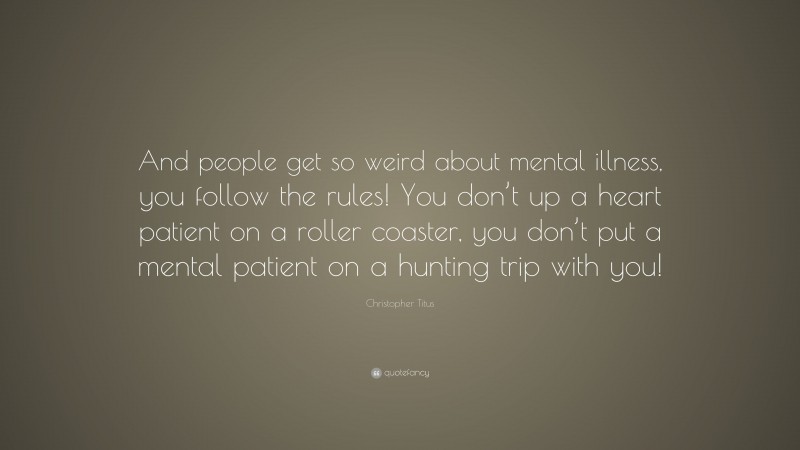 Christopher Titus Quote: “And people get so weird about mental illness, you follow the rules! You don’t up a heart patient on a roller coaster, you don’t put a mental patient on a hunting trip with you!”
